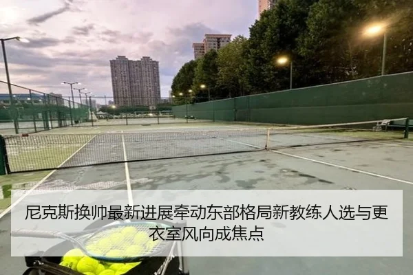 尼克斯换帅最新进展牵动东部格局新教练人选与更衣室风向成焦点