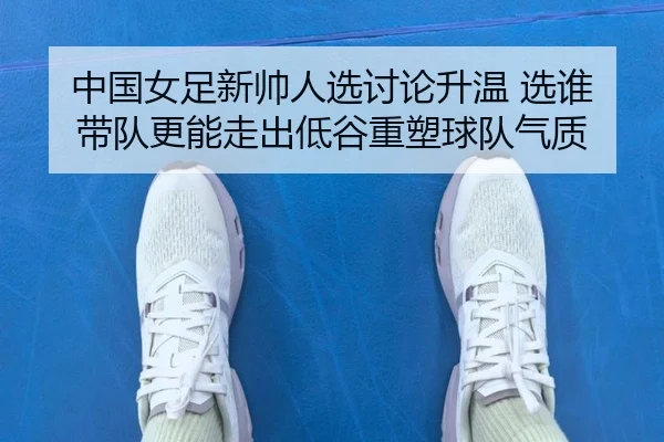 中国女足新帅人选讨论升温 选谁带队更能走出低谷重塑球队气质（kaiyun）